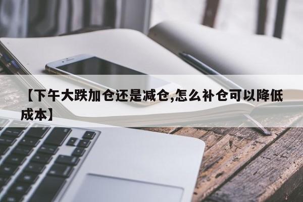 【下午大跌加仓还是减仓,怎么补仓可以降低成本】