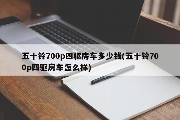 五十铃700p四驱房车多少钱(五十铃700p四驱房车怎么样)