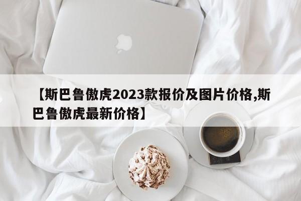 【斯巴鲁傲虎2023款报价及图片价格,斯巴鲁傲虎最新价格】