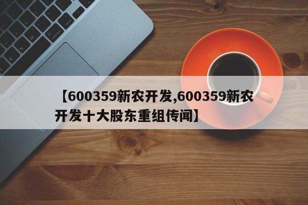 【600359新农开发,600359新农开发十大股东重组传闻】