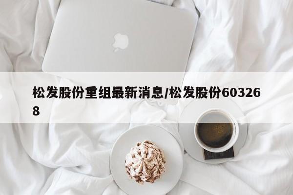 松发股份重组最新消息/松发股份603268