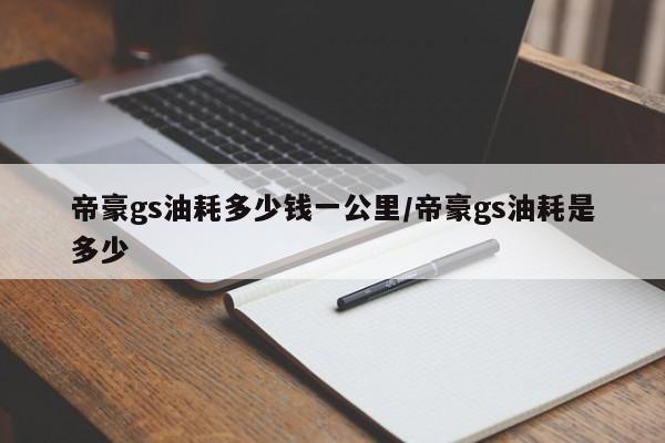 帝豪gs油耗多少钱一公里/帝豪gs油耗是多少