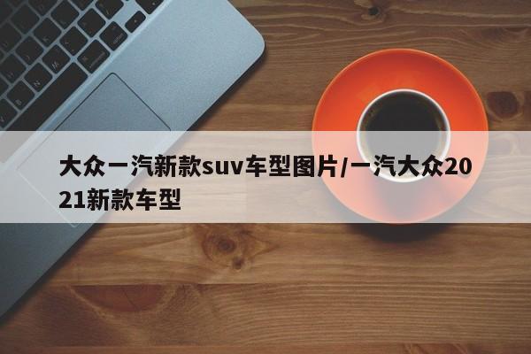大众一汽新款suv车型图片/一汽大众2021新款车型