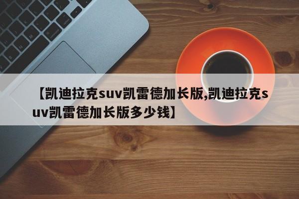 【凯迪拉克suv凯雷德加长版,凯迪拉克suv凯雷德加长版多少钱】