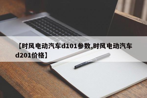 【时风电动汽车d101参数,时风电动汽车d201价格】