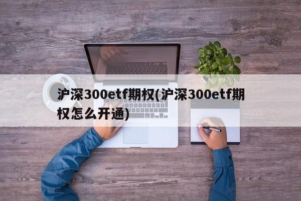 沪深300etf期权(沪深300etf期权怎么开通)