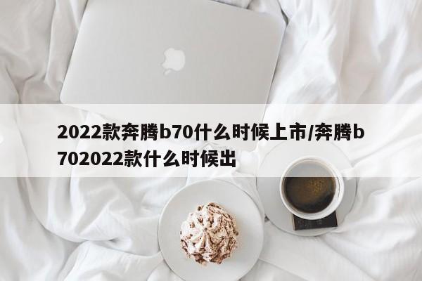 2022款奔腾b70什么时候上市/奔腾b702022款什么时候出