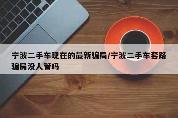 宁波二手车现在的最新骗局/宁波二手车套路骗局没人管吗