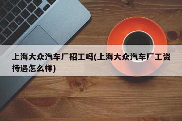 上海大众汽车厂招工吗(上海大众汽车厂工资待遇怎么样)