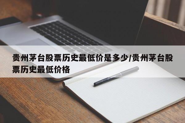 贵州茅台股票历史最低价是多少/贵州茅台股票历史最低价格