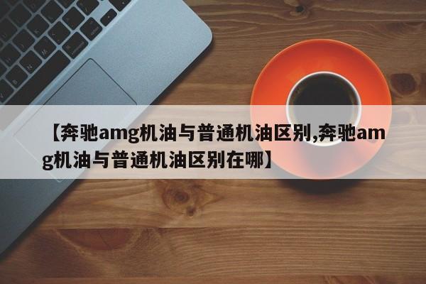 【奔驰amg机油与普通机油区别,奔驰amg机油与普通机油区别在哪】