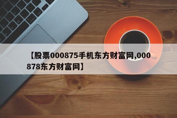 【股票000875手机东方财富网,000878东方财富网】