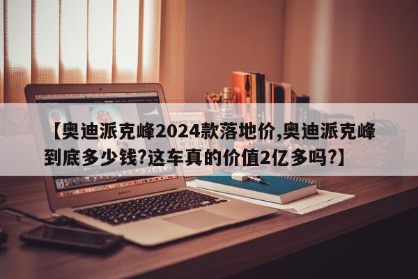 【奥迪派克峰2024款落地价,奥迪派克峰到底多少钱?这车真的价值2亿多吗?】