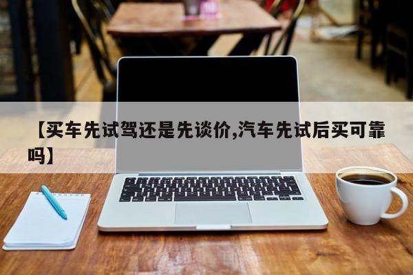 【买车先试驾还是先谈价,汽车先试后买可靠吗】