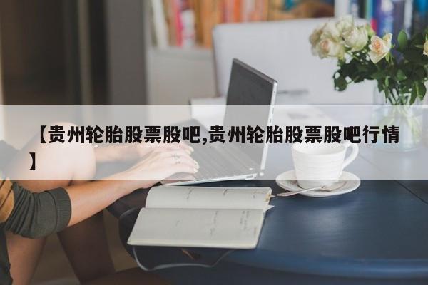 【贵州轮胎股票股吧,贵州轮胎股票股吧行情】