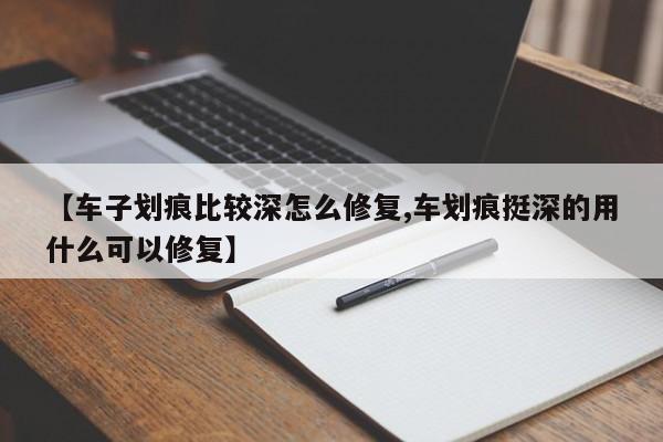 【车子划痕比较深怎么修复,车划痕挺深的用什么可以修复】