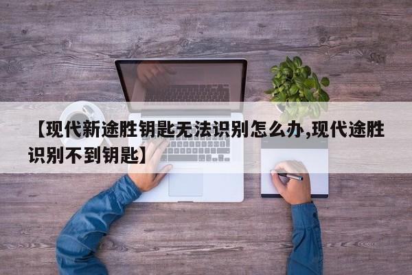 【现代新途胜钥匙无法识别怎么办,现代途胜识别不到钥匙】