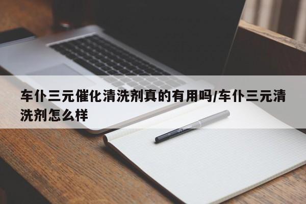 车仆三元催化清洗剂真的有用吗/车仆三元清洗剂怎么样