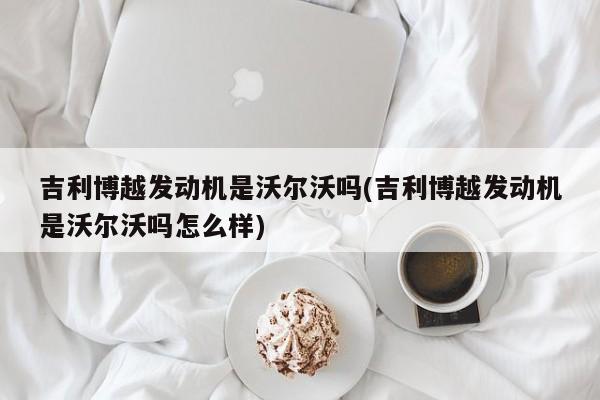 吉利博越发动机是沃尔沃吗(吉利博越发动机是沃尔沃吗怎么样)