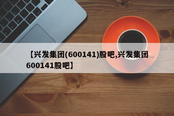 【兴发集团(600141)股吧,兴发集团600141股吧】