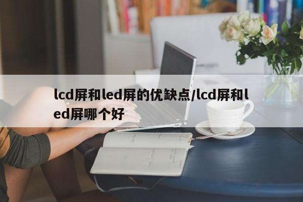 lcd屏和led屏的优缺点/lcd屏和led屏哪个好