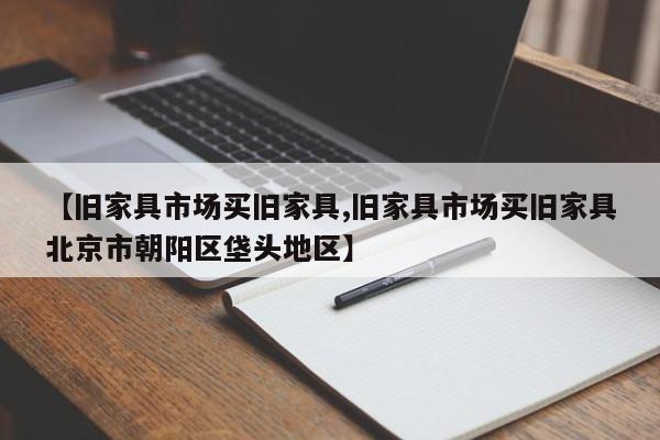 【旧家具市场买旧家具,旧家具市场买旧家具北京市朝阳区垡头地区】