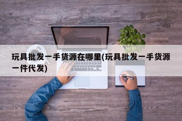 玩具批发一手货源在哪里(玩具批发一手货源一件代发)