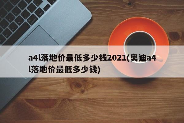 a4l落地价最低多少钱2021(奥迪a4l落地价最低多少钱)