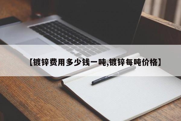 【镀锌费用多少钱一吨,镀锌每吨价格】
