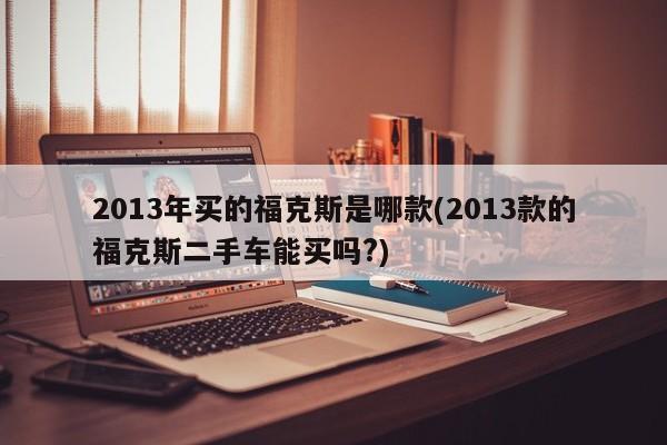 2013年买的福克斯是哪款(2013款的福克斯二手车能买吗?)