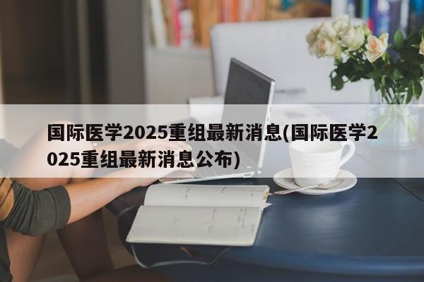 国际医学2025重组最新消息(国际医学2025重组最新消息公布)