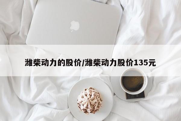 潍柴动力的股价/潍柴动力股价135元