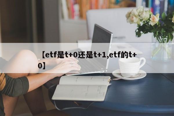 【etf是t+0还是t+1,etf的t+0】