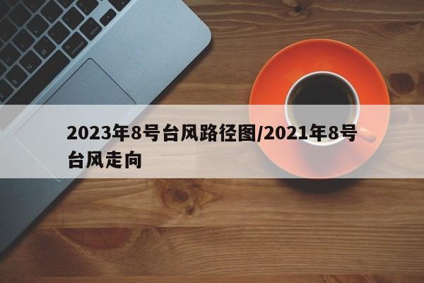 2023年8号台风路径图/2021年8号台风走向