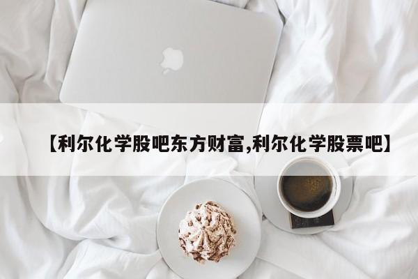【利尔化学股吧东方财富,利尔化学股票吧】