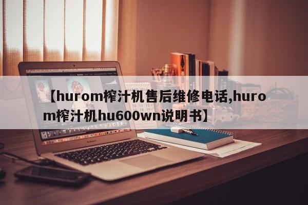 【hurom榨汁机售后维修电话,hurom榨汁机hu600wn说明书】