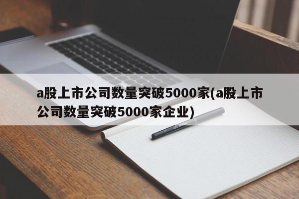 a股上市公司数量突破5000家(a股上市公司数量突破5000家企业)