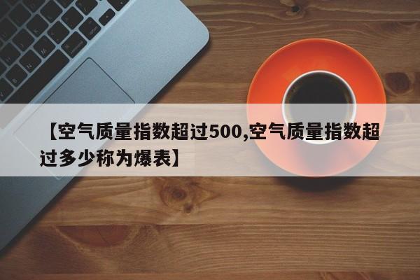 【空气质量指数超过500,空气质量指数超过多少称为爆表】