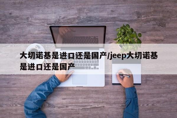 大切诺基是进口还是国产/jeep大切诺基是进口还是国产