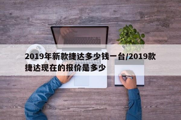 2019年新款捷达多少钱一台/2019款捷达现在的报价是多少