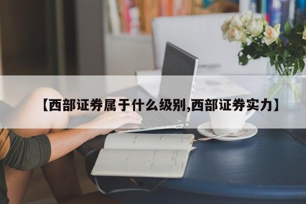 【西部证券属于什么级别,西部证券实力】
